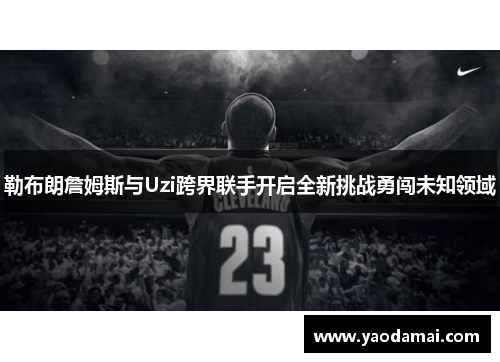 勒布朗詹姆斯与Uzi跨界联手开启全新挑战勇闯未知领域