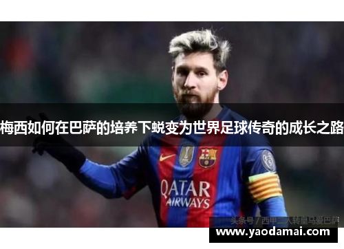 梅西如何在巴萨的培养下蜕变为世界足球传奇的成长之路