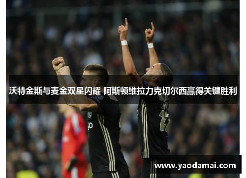 沃特金斯与麦金双星闪耀 阿斯顿维拉力克切尔西赢得关键胜利