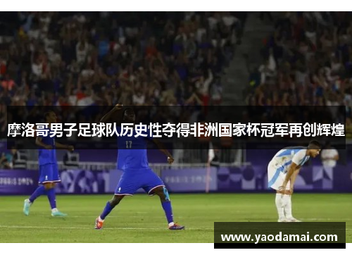 摩洛哥男子足球队历史性夺得非洲国家杯冠军再创辉煌