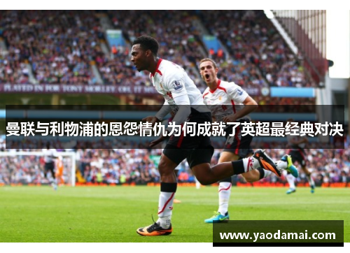 曼联与利物浦的恩怨情仇为何成就了英超最经典对决